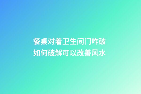 餐桌对着卫生间门咋破 如何破解可以改善风水
